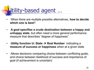 Utility-based agent …
• When there are multiple possible alternatives, how to decide
which one is best?
• A goal specifies a crude destination between a happy and
unhappy state, but often need a more general performance
measure that describes “degree of happiness”
• Utility function U: State  Real Number indicating a
measure of success or happiness when at a given state
• Allows decisions comparing choice between conflicting goals,
and choice between likelihood of success and importance of
goal (if achievement is uncertain)
35
 