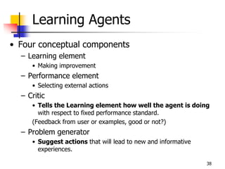 Learning Agents
• Four conceptual components
– Learning element
• Making improvement
– Performance element
• Selecting external actions
– Critic
• Tells the Learning element how well the agent is doing
with respect to fixed performance standard.
(Feedback from user or examples, good or not?)
– Problem generator
• Suggest actions that will lead to new and informative
experiences.
38
 