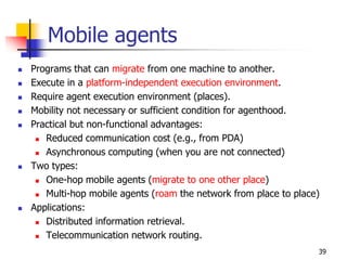 Mobile agents
 Programs that can migrate from one machine to another.
 Execute in a platform-independent execution environment.
 Require agent execution environment (places).
 Mobility not necessary or sufficient condition for agenthood.
 Practical but non-functional advantages:
 Reduced communication cost (e.g., from PDA)
 Asynchronous computing (when you are not connected)
 Two types:
 One-hop mobile agents (migrate to one other place)
 Multi-hop mobile agents (roam the network from place to place)
 Applications:
 Distributed information retrieval.
 Telecommunication network routing.
39
 
