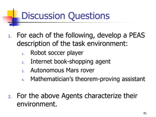 Discussion Questions
1. For each of the following, develop a PEAS
description of the task environment:
1. Robot soccer player
2. Internet book-shopping agent
3. Autonomous Mars rover
4. Mathematician’s theorem-proving assistant
2. For the above Agents characterize their
environment.
41
 