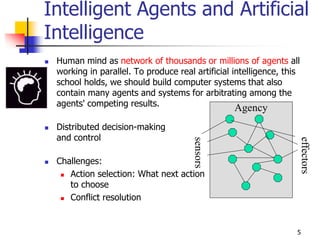 Intelligent Agents and Artificial
Intelligence
 Human mind as network of thousands or millions of agents all
working in parallel. To produce real artificial intelligence, this
school holds, we should build computer systems that also
contain many agents and systems for arbitrating among the
agents' competing results.
 Distributed decision-making
and control
 Challenges:
 Action selection: What next action
to choose
 Conflict resolution
sensors
effectors
Agency
5
 