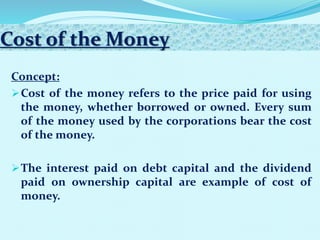 Cost of the Money
Concept:
Cost of the money refers to the price paid for using
the money, whether borrowed or owned. Every sum
of the money used by the corporations bear the cost
of the money.
The interest paid on debt capital and the dividend
paid on ownership capital are example of cost of
money.
 