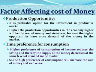 Factor Affecting cost of Money
Production Opportunities
 It is profitable option for the investment in productive
assets.
 Higher the production opportunities in the economy higher
will be the cost of money and vice-versa, because the higher
opportunities have more demand of the money in the
market.
Time preference for consumption


 