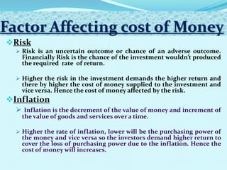 Factor Affecting cost of Money
Risk
 Risk is an uncertain outcome or chance of an adverse outcome.
Financially Risk is the chance of the investment wouldn’t produced
the required rate of return.
 Higher the risk in the investment demands the higher return and
there by higher the cost of money supplied to the investment and
vice versa. Hence the cost of money affected by the risk.
Inflation


 