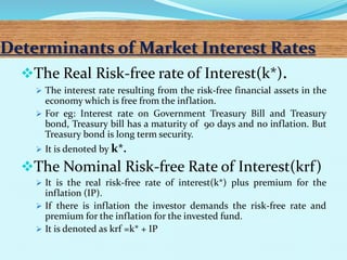 Determinants of Market Interest Rates
The Real Risk-free rate of Interest(k*).
 The interest rate resulting from the risk-free financial assets in the
economy which is free from the inflation.
 For eg: Interest rate on Government Treasury Bill and Treasury
bond, Treasury bill has a maturity of 90 days and no inflation. But
Treasury bond is long term security.
 It is denoted by k*.
The Nominal Risk-free Rate of Interest(krf)
 It is the real risk-free rate of interest(k*) plus premium for the
inflation (IP).
 If there is inflation the investor demands the risk-free rate and
premium for the inflation for the invested fund.
 It is denoted as krf =k* + IP
 