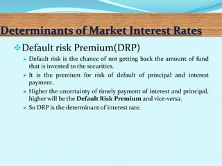 Determinants of Market Interest Rates
Default risk Premium(DRP)
 Default risk is the chance of not getting back the amount of fund
that is invested to the securities.
 It is the premium for risk of default of principal and interest
payment.
 Higher the uncertainty of timely payment of interest and principal,
higher will be the Default Risk Premium and vice-versa.
 So DRP is the determinant of interest rate.
 