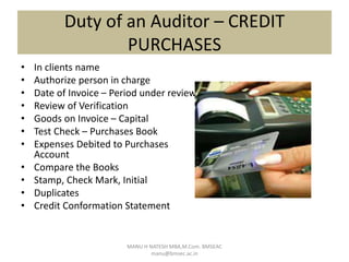 Duty of an Auditor – CREDIT
PURCHASES
• In clients name
• Authorize person in charge
• Date of Invoice – Period under review
• Review of Verification
• Goods on Invoice – Capital
• Test Check – Purchases Book
• Expenses Debited to Purchases
Account
• Compare the Books
• Stamp, Check Mark, Initial
• Duplicates
• Credit Conformation Statement
MANU H NATESH MBA,M.Com. BMSEAC
manu@bmsec.ac.in
 