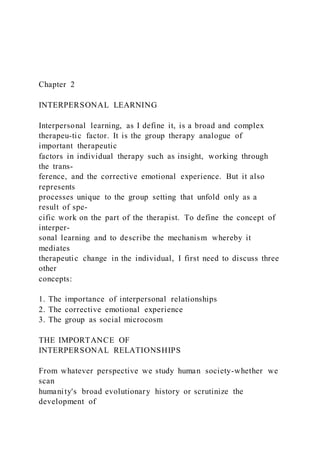 Chapter 2
INTERPERSONAL LEARNING
Interpersonal learning, as I define it, is a broad and complex
therapeu-tic factor. It is the group therapy analogue of
important therapeutic
factors in individual therapy such as insight, working through
the trans-
ference, and the corrective emotional experience. But it also
represents
processes unique to the group setting that unfold only as a
result of spe-
cific work on the part of the therapist. To define the concept of
interper-
sonal learning and to describe the mechanism whereby it
mediates
therapeutic change in the individual, I first need to discuss three
other
concepts:
1. The importance of interpersonal relationships
2. The corrective emotional experience
3. The group as social microcosm
THE IMPORTANCE OF
INTERPERSONAL RELATIONSHIPS
From whatever perspective we study human society-whether we
scan
humanity's broad evolutionary history or scrutinize the
development of
 