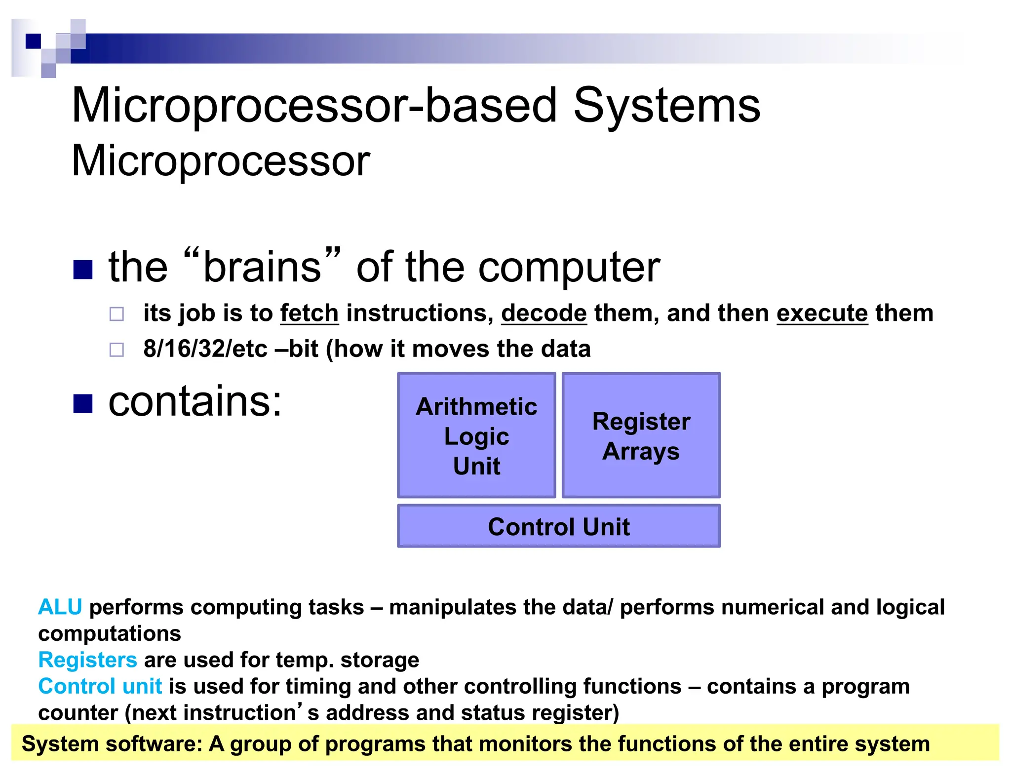 Microprocessor-based Systems
Microprocessor
n the “brains” of the computer
¨ its job is to fetch instructions, decode them, and then execute them
¨ 8/16/32/etc –bit (how it moves the data
n contains: Arithmetic
Logic
Unit
Register
Arrays
Control Unit
ALU performs computing tasks – manipulates the data/ performs numerical and logical
computations
Registers are used for temp. storage
Control unit is used for timing and other controlling functions – contains a program
counter (next instruction’s address and status register)
System software: A group of programs that monitors the functions of the entire system
 