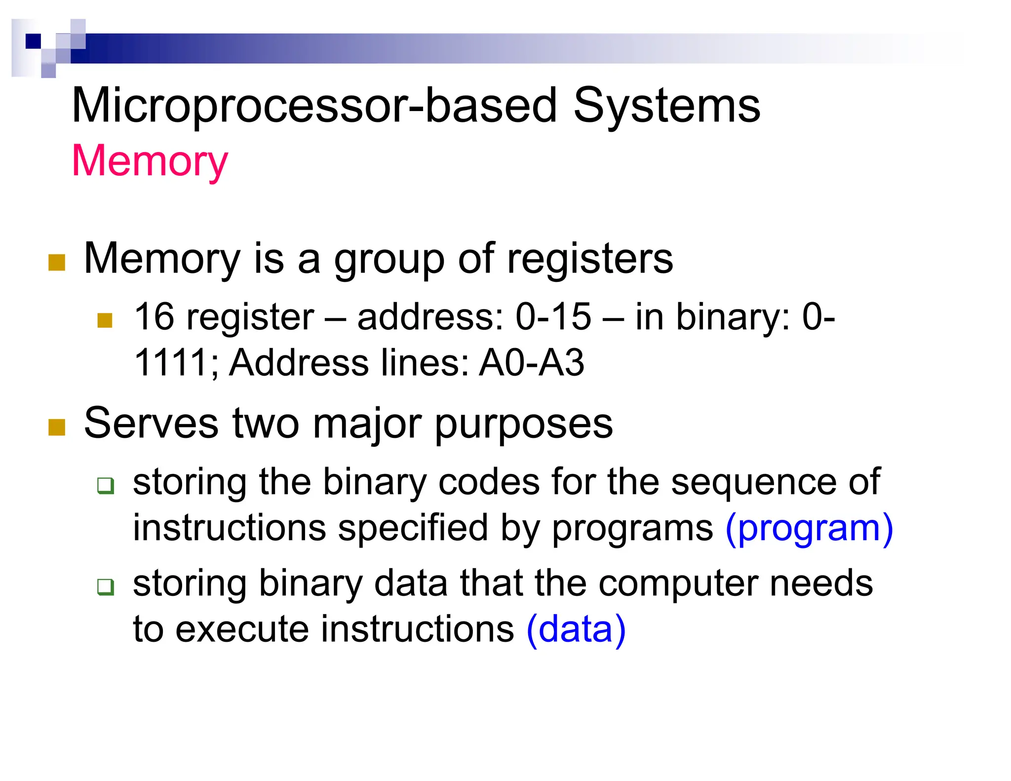 Microprocessor-based Systems
Memory
n Memory is a group of registers
n 16 register – address: 0-15 – in binary: 0-
1111; Address lines: A0-A3
n Serves two major purposes
q storing the binary codes for the sequence of
instructions specified by programs (program)
q storing binary data that the computer needs
to execute instructions (data)
 