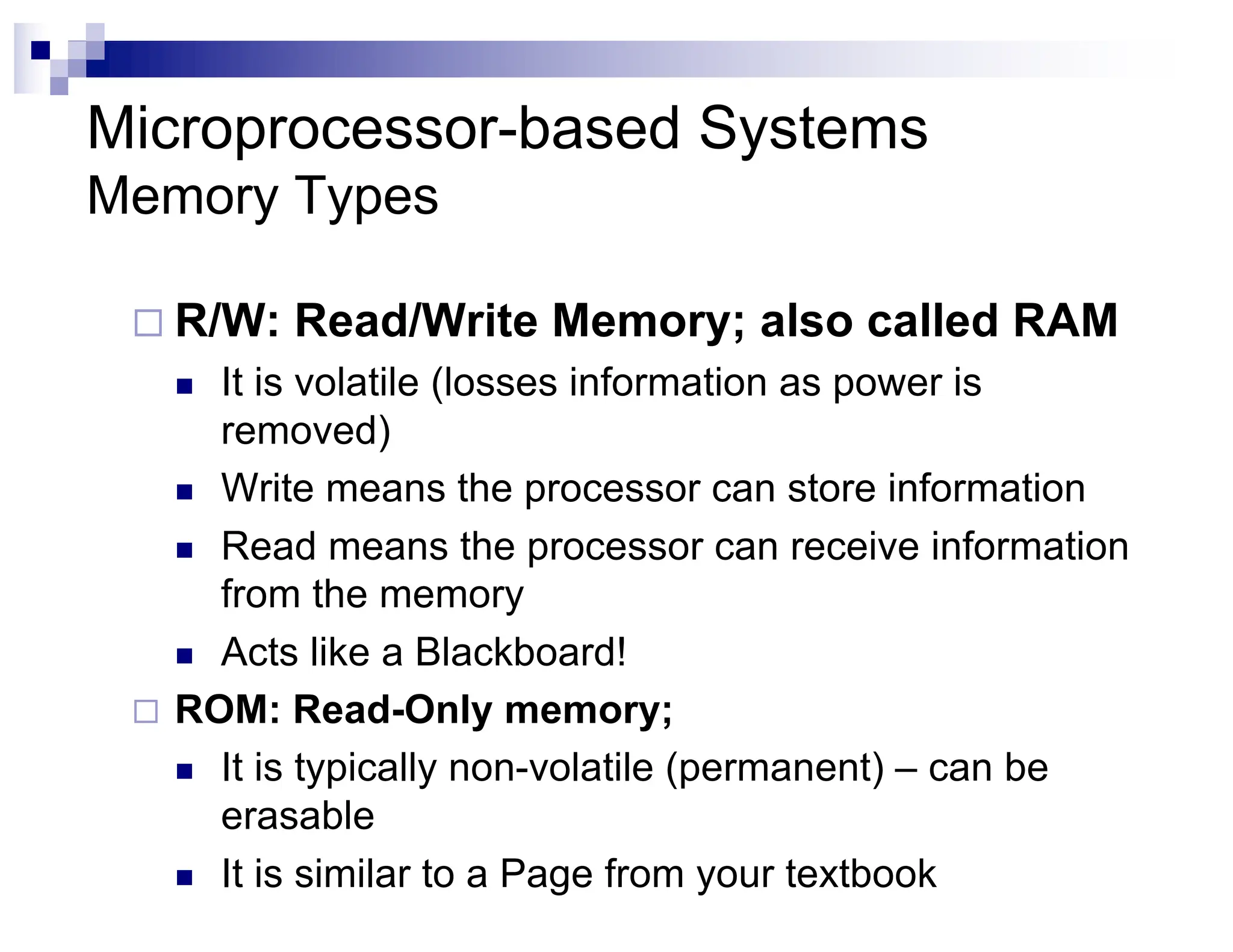 Microprocessor-based Systems
Memory Types
¨ R/W: Read/Write Memory; also called RAM
n It is volatile (losses information as power is
removed)
n Write means the processor can store information
n Read means the processor can receive information
from the memory
n Acts like a Blackboard!
¨ ROM: Read-Only memory;
n It is typically non-volatile (permanent) – can be
erasable
n It is similar to a Page from your textbook
 