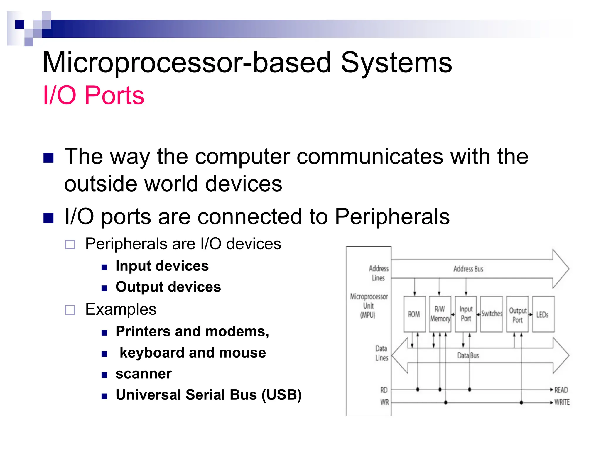 Microprocessor-based Systems
I/O Ports
n The way the computer communicates with the
outside world devices
n I/O ports are connected to Peripherals
¨ Peripherals are I/O devices
n Input devices
n Output devices
¨ Examples
n Printers and modems,
n keyboard and mouse
n scanner
n Universal Serial Bus (USB)
 
