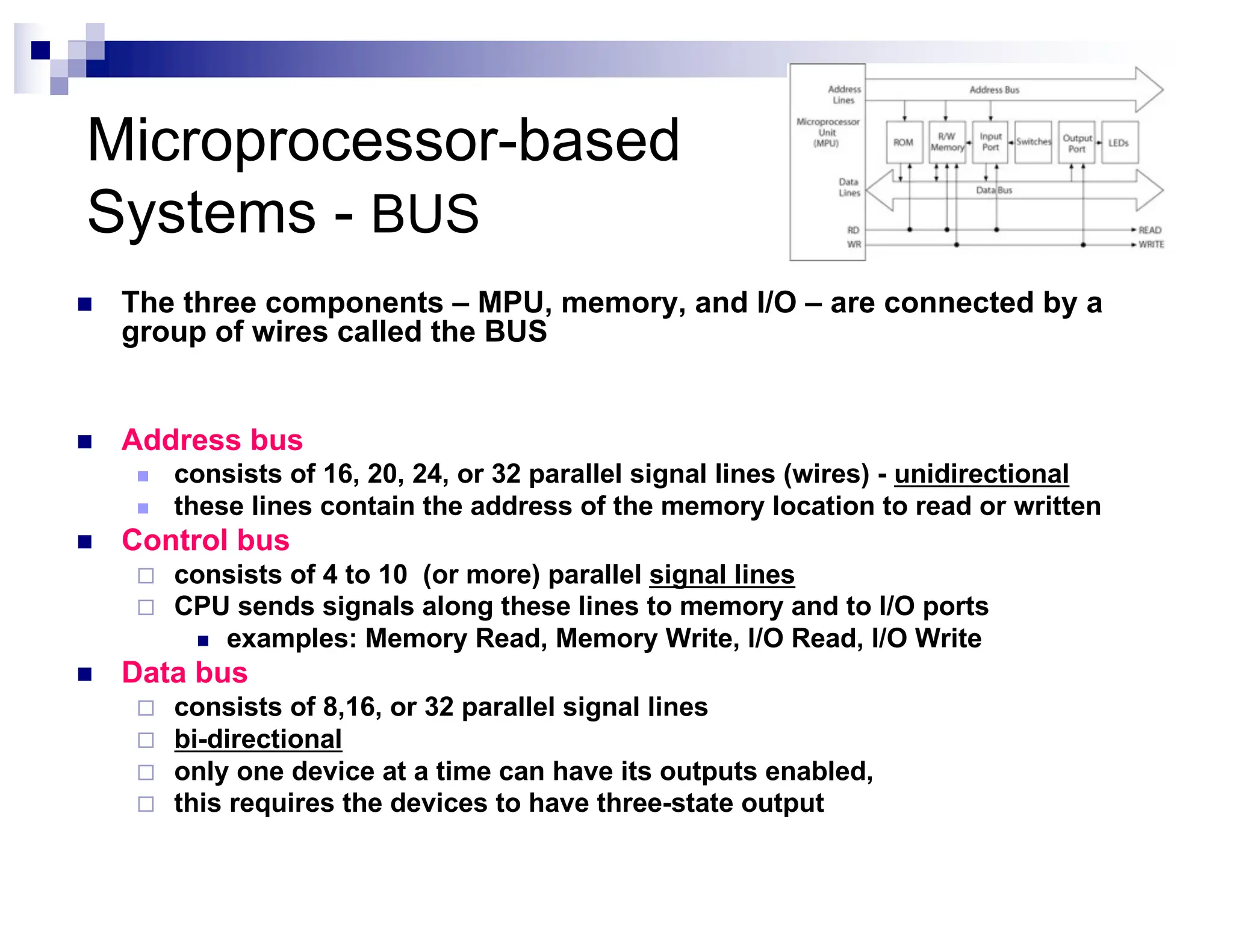 Microprocessor-based
Systems - BUS
n The three components – MPU, memory, and I/O – are connected by a
group of wires called the BUS
n Address bus
n consists of 16, 20, 24, or 32 parallel signal lines (wires) - unidirectional
n these lines contain the address of the memory location to read or written
n Control bus
¨ consists of 4 to 10 (or more) parallel signal lines
¨ CPU sends signals along these lines to memory and to I/O ports
n examples: Memory Read, Memory Write, I/O Read, I/O Write
n Data bus
¨ consists of 8,16, or 32 parallel signal lines
¨ bi-directional
¨ only one device at a time can have its outputs enabled,
¨ this requires the devices to have three-state output
 