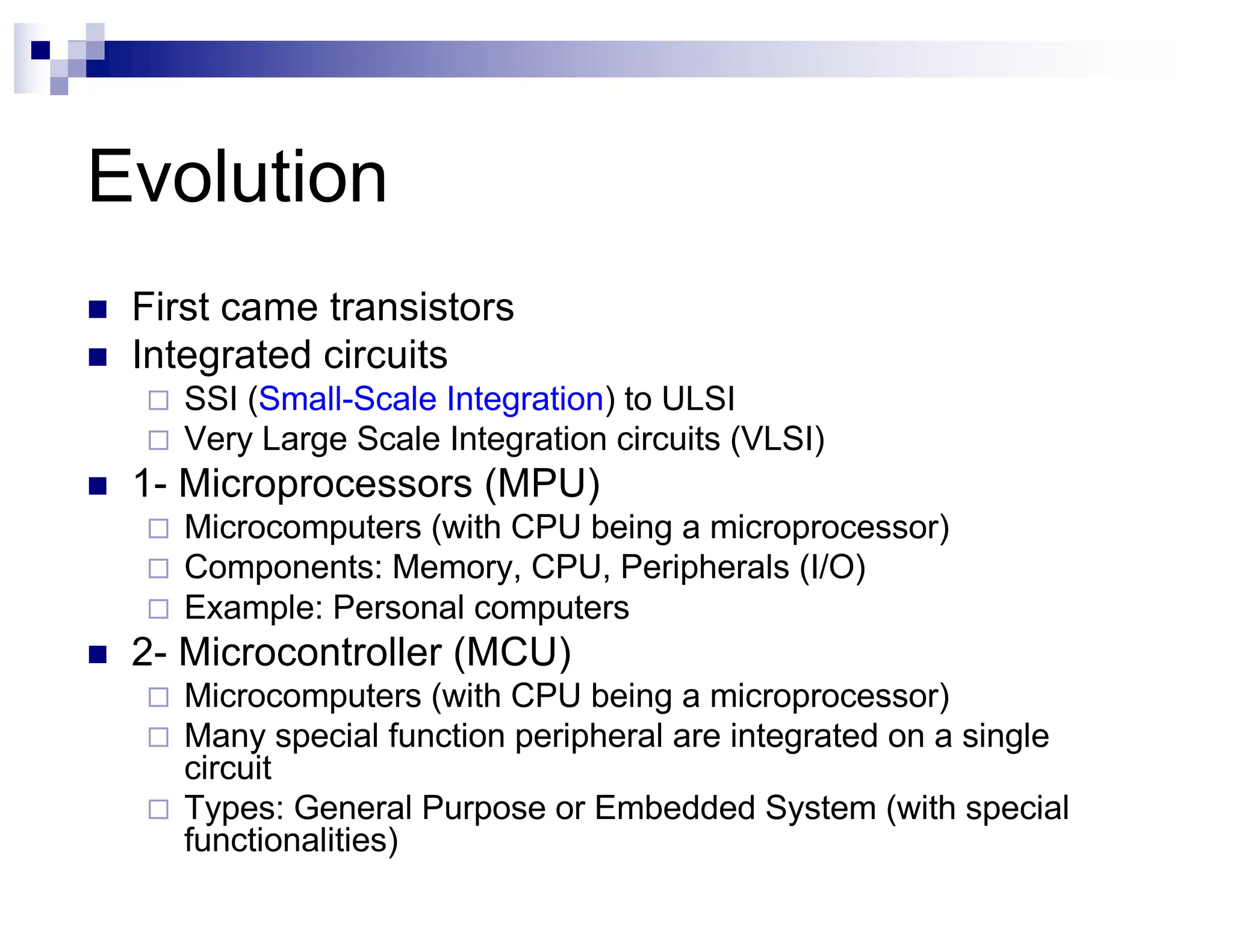 Evolution
n First came transistors
n Integrated circuits
¨ SSI (Small-Scale Integration) to ULSI
¨ Very Large Scale Integration circuits (VLSI)
n 1- Microprocessors (MPU)
¨ Microcomputers (with CPU being a microprocessor)
¨ Components: Memory, CPU, Peripherals (I/O)
¨ Example: Personal computers
n 2- Microcontroller (MCU)
¨ Microcomputers (with CPU being a microprocessor)
¨ Many special function peripheral are integrated on a single
circuit
¨ Types: General Purpose or Embedded System (with special
functionalities)
 