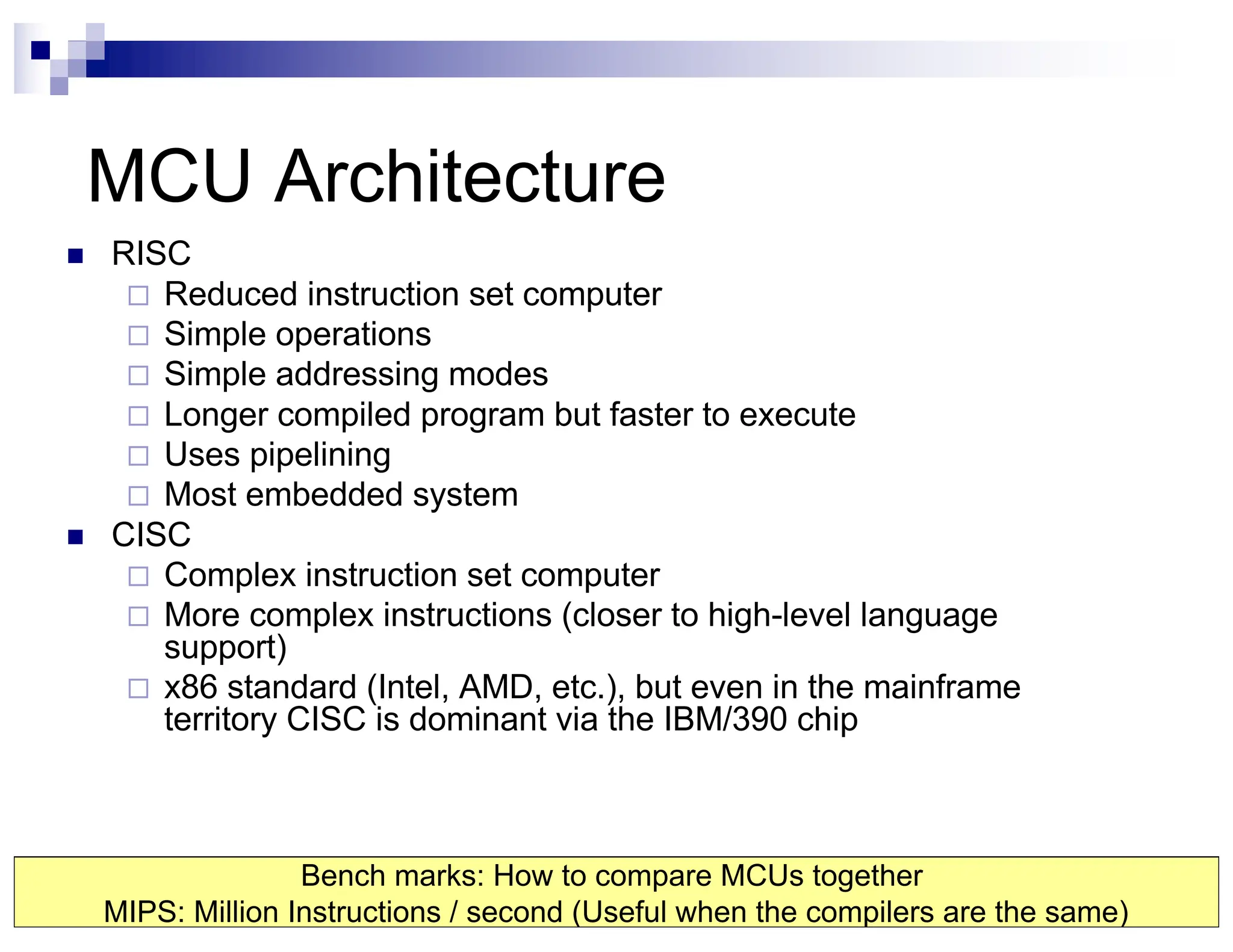 MCU Architecture
n RISC
¨ Reduced instruction set computer
¨ Simple operations
¨ Simple addressing modes
¨ Longer compiled program but faster to execute
¨ Uses pipelining
¨ Most embedded system
n CISC
¨ Complex instruction set computer
¨ More complex instructions (closer to high-level language
support)
¨ x86 standard (Intel, AMD, etc.), but even in the mainframe
territory CISC is dominant via the IBM/390 chip
Bench marks: How to compare MCUs together
MIPS: Million Instructions / second (Useful when the compilers are the same)
 