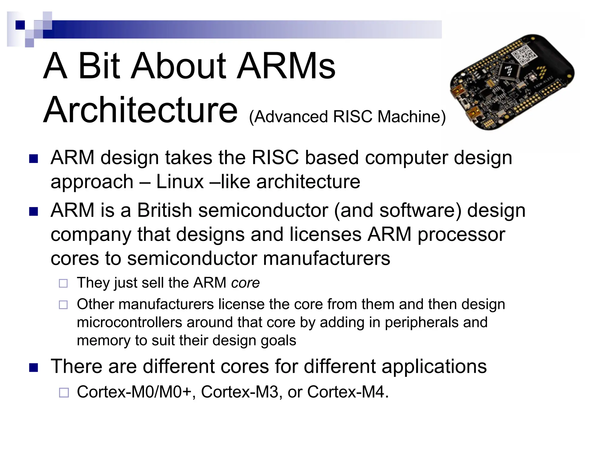 A Bit About ARMs
Architecture (Advanced RISC Machine)
n ARM design takes the RISC based computer design
approach – Linux –like architecture
n ARM is a British semiconductor (and software) design
company that designs and licenses ARM processor
cores to semiconductor manufacturers
¨ They just sell the ARM core
¨ Other manufacturers license the core from them and then design
microcontrollers around that core by adding in peripherals and
memory to suit their design goals
n There are different cores for different applications
¨ Cortex-M0/M0+, Cortex-M3, or Cortex-M4.
 