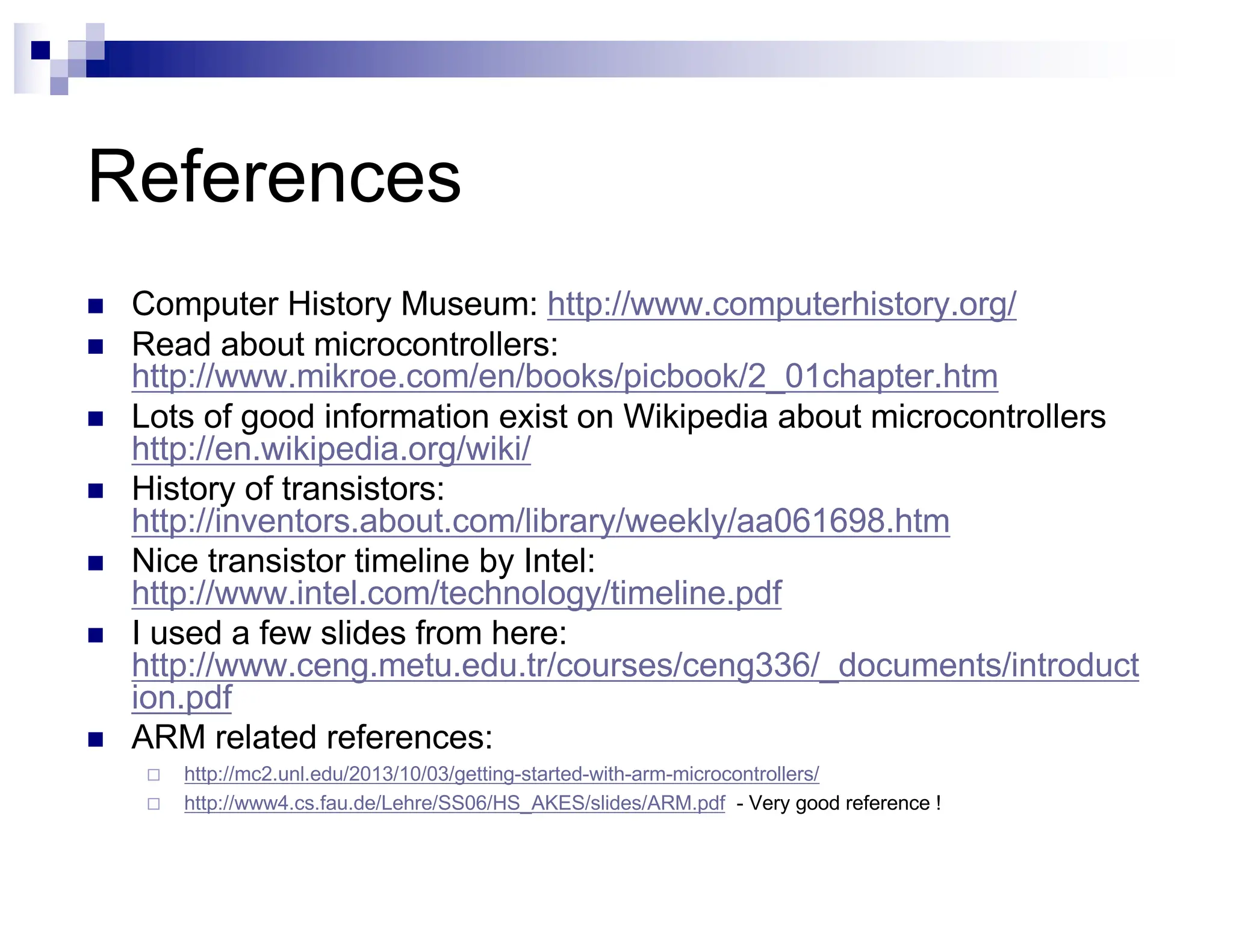 References
n Computer History Museum: http://www.computerhistory.org/
n Read about microcontrollers:
http://www.mikroe.com/en/books/picbook/2_01chapter.htm
n Lots of good information exist on Wikipedia about microcontrollers
http://en.wikipedia.org/wiki/
n History of transistors:
http://inventors.about.com/library/weekly/aa061698.htm
n Nice transistor timeline by Intel:
http://www.intel.com/technology/timeline.pdf
n I used a few slides from here:
http://www.ceng.metu.edu.tr/courses/ceng336/_documents/introduct
ion.pdf
n ARM related references:
¨ http://mc2.unl.edu/2013/10/03/getting-started-with-arm-microcontrollers/
¨ http://www4.cs.fau.de/Lehre/SS06/HS_AKES/slides/ARM.pdf - Very good reference !
 