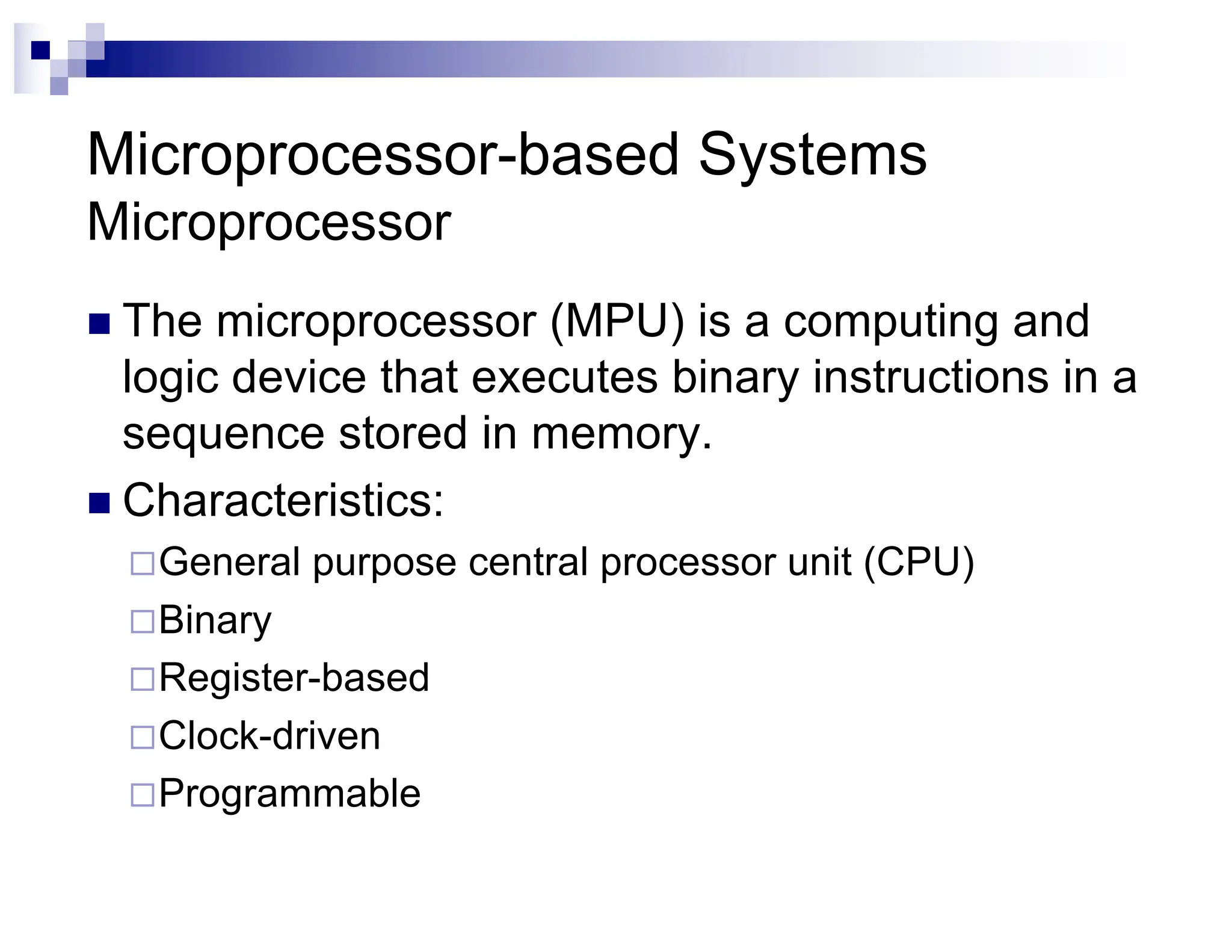 Microprocessor-based Systems
Microprocessor
n The microprocessor (MPU) is a computing and
logic device that executes binary instructions in a
sequence stored in memory.
n Characteristics:
¨General purpose central processor unit (CPU)
¨Binary
¨Register-based
¨Clock-driven
¨Programmable
 