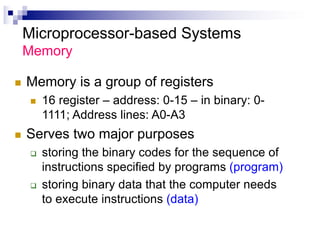 Microprocessor-based Systems
Memory
n Memory is a group of registers
n 16 register – address: 0-15 – in binary: 0-
1111; Address lines: A0-A3
n Serves two major purposes
q storing the binary codes for the sequence of
instructions specified by programs (program)
q storing binary data that the computer needs
to execute instructions (data)
 