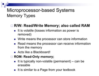 Microprocessor-based Systems
Memory Types
¨ R/W: Read/Write Memory; also called RAM
n It is volatile (losses information as power is
removed)
n Write means the processor can store information
n Read means the processor can receive information
from the memory
n Acts like a Blackboard!
¨ ROM: Read-Only memory;
n It is typically non-volatile (permanent) – can be
erasable
n It is similar to a Page from your textbook
 