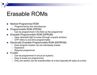 Erasable ROMs
n Marked Programmed ROM
¨ Programmed by the manufacturer
n Programmable ROM (PROM)
¨ Can be programmed in the field via the programmer
n Erasable Programmable ROM (EPROM)
¨ Uses ultraviolet light to erase (through a quartz window)
¨ OTP refers to one-time programmable
n Electrically Erasable Programmable ROM (EEPROM)
¨ Each program location can be individually erased
¨ Expensive
¨ Requires programmer
n FLASH
¨ Can be programmed in-circuit (in-system)
¨ Easy to erase (no programmer)
¨ Only one section can be erased/written at a time (typically 64 bytes at a time)
 