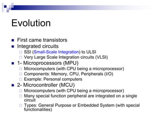 Evolution
n First came transistors
n Integrated circuits
¨ SSI (Small-Scale Integration) to ULSI
¨ Very Large Scale Integration circuits (VLSI)
n 1- Microprocessors (MPU)
¨ Microcomputers (with CPU being a microprocessor)
¨ Components: Memory, CPU, Peripherals (I/O)
¨ Example: Personal computers
n 2- Microcontroller (MCU)
¨ Microcomputers (with CPU being a microprocessor)
¨ Many special function peripheral are integrated on a single
circuit
¨ Types: General Purpose or Embedded System (with special
functionalities)
 