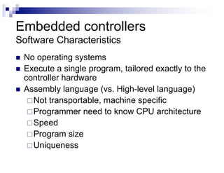 Embedded controllers
Software Characteristics
n No operating systems
n Execute a single program, tailored exactly to the
controller hardware
n Assembly language (vs. High-level language)
¨Not transportable, machine specific
¨Programmer need to know CPU architecture
¨Speed
¨Program size
¨Uniqueness
 