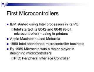 First Microcontrollers
n IBM started using Intel processors in its PC
¨Intel started its 8042 and 8048 (8-bit
microcontroller) – using in printers
n Apple Macintosh used Motorola
n 1980 Intel abandoned microcontroller business
n By 1989 Microchip was a major player in
designing microcontrollers
¨PIC: Peripheral Interface Controller
 