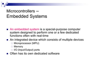 Microcontrollers –
Embedded Systems
n An embedded system is a special-purpose computer
system designed to perform one or a few dedicated
functions often with real-time
n An integrated device which consists of multiple devices
¨ Microprocessor (MPU)
¨ Memory
¨ I/O (Input/Output) ports
n Often has its own dedicated software
 