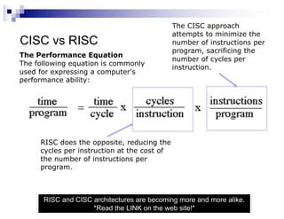 CISC vs RISC
RISC and CISC architectures are becoming more and more alike.
*Read the LINK on the web site!*
The Performance Equation
The following equation is commonly
used for expressing a computer's
performance ability:
The CISC approach
attempts to minimize the
number of instructions per
program, sacrificing the
number of cycles per
instruction.
RISC does the opposite, reducing the
cycles per instruction at the cost of
the number of instructions per
program.
 