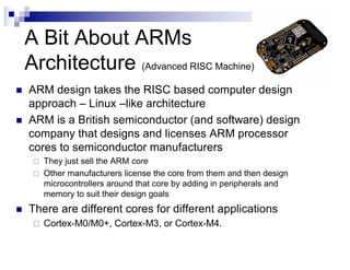 A Bit About ARMs
Architecture (Advanced RISC Machine)
n ARM design takes the RISC based computer design
approach – Linux –like architecture
n ARM is a British semiconductor (and software) design
company that designs and licenses ARM processor
cores to semiconductor manufacturers
¨ They just sell the ARM core
¨ Other manufacturers license the core from them and then design
microcontrollers around that core by adding in peripherals and
memory to suit their design goals
n There are different cores for different applications
¨ Cortex-M0/M0+, Cortex-M3, or Cortex-M4.
 