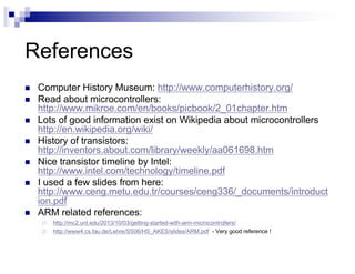 References
n Computer History Museum: http://www.computerhistory.org/
n Read about microcontrollers:
http://www.mikroe.com/en/books/picbook/2_01chapter.htm
n Lots of good information exist on Wikipedia about microcontrollers
http://en.wikipedia.org/wiki/
n History of transistors:
http://inventors.about.com/library/weekly/aa061698.htm
n Nice transistor timeline by Intel:
http://www.intel.com/technology/timeline.pdf
n I used a few slides from here:
http://www.ceng.metu.edu.tr/courses/ceng336/_documents/introduct
ion.pdf
n ARM related references:
¨ http://mc2.unl.edu/2013/10/03/getting-started-with-arm-microcontrollers/
¨ http://www4.cs.fau.de/Lehre/SS06/HS_AKES/slides/ARM.pdf - Very good reference !
 