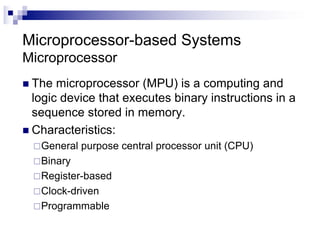 Microprocessor-based Systems
Microprocessor
n The microprocessor (MPU) is a computing and
logic device that executes binary instructions in a
sequence stored in memory.
n Characteristics:
¨General purpose central processor unit (CPU)
¨Binary
¨Register-based
¨Clock-driven
¨Programmable
 