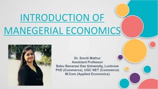 INTRODUCTION OF
MANEGERIAL ECONOMICS
Dr. Smriti Mathur
Assistant Professor
Babu Banarasi Das University, Lucknow
PhD (Commerce), UGC NET (Commerce)
M.Com (Applied Economics)
 
