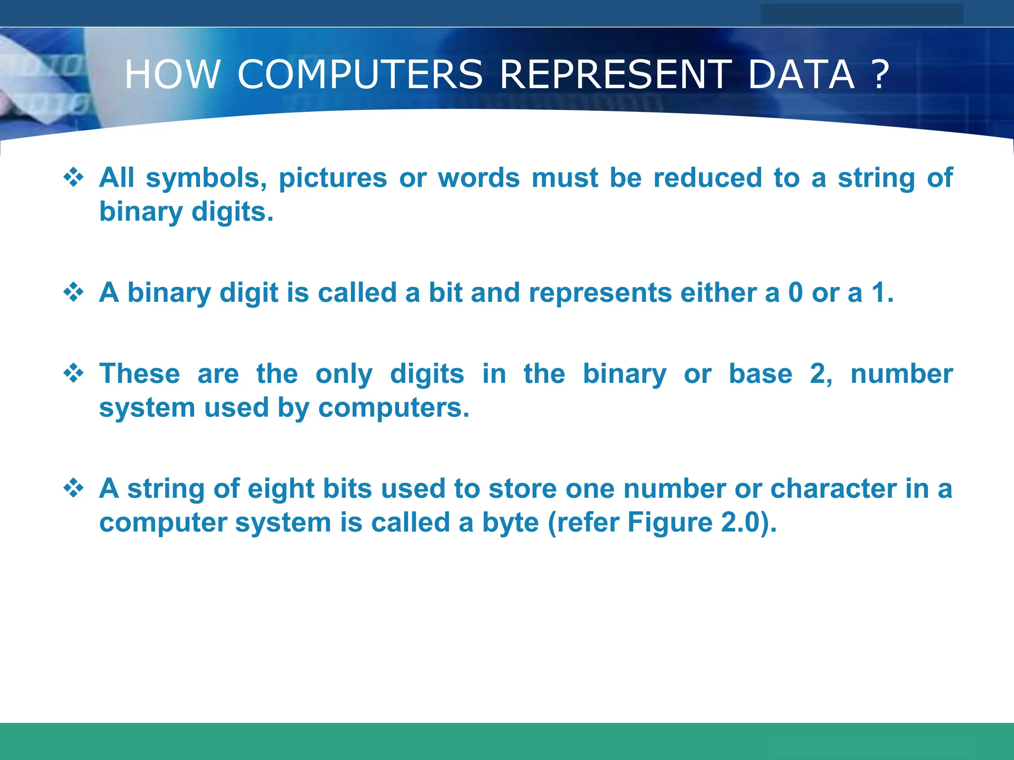 COMPANY LOGO
www.themegallery.com
HOW COMPUTERS REPRESENT DATA ?
 All symbols, pictures or words must be reduced to a string of
binary digits.
 A binary digit is called a bit and represents either a 0 or a 1.
 These are the only digits in the binary or base 2, number
system used by computers.
 A string of eight bits used to store one number or character in a
computer system is called a byte (refer Figure 2.0).
 