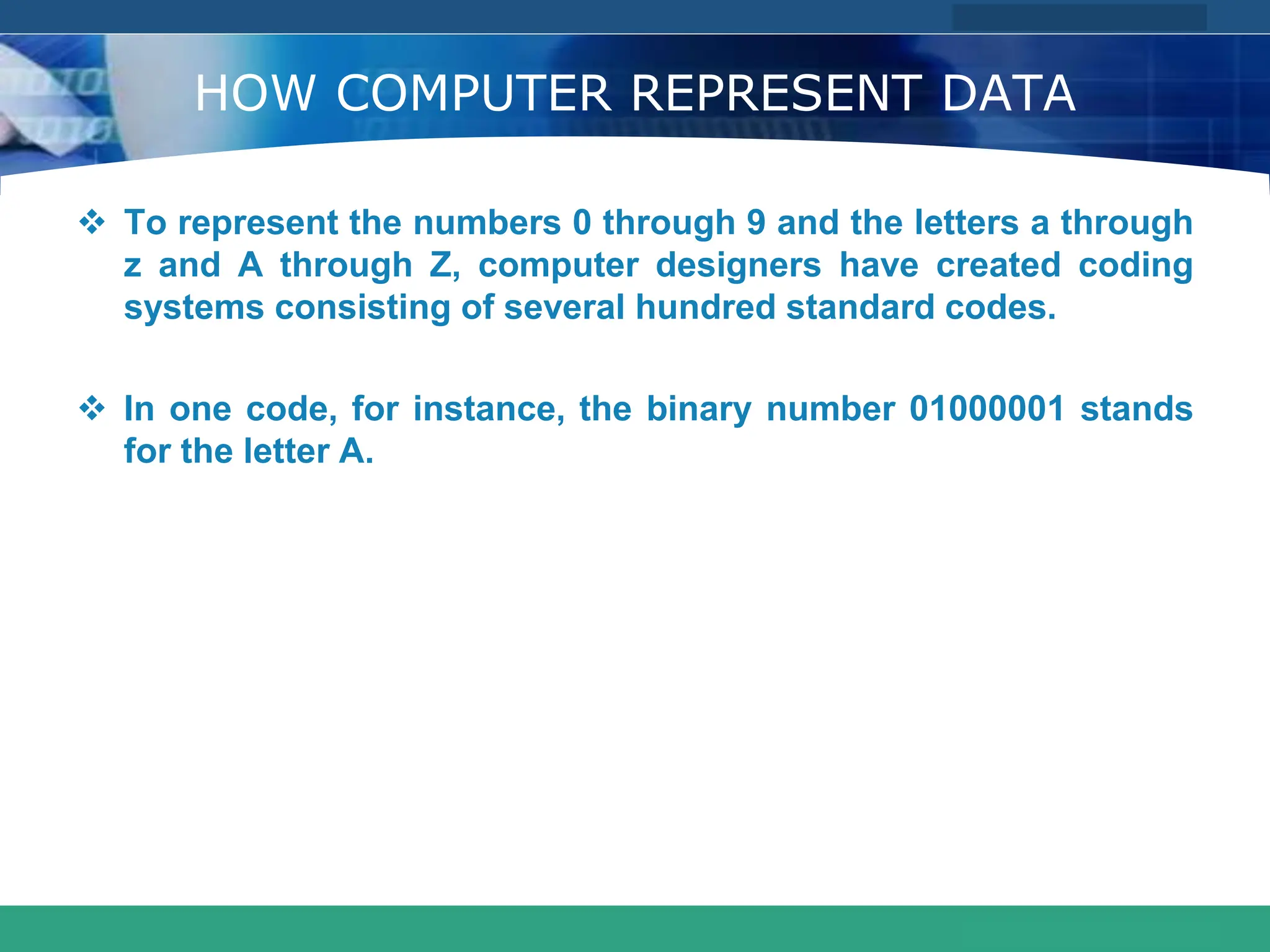 COMPANY LOGO
www.themegallery.com
HOW COMPUTER REPRESENT DATA
 To represent the numbers 0 through 9 and the letters a through
z and A through Z, computer designers have created coding
systems consisting of several hundred standard codes.
 In one code, for instance, the binary number 01000001 stands
for the letter A.
 