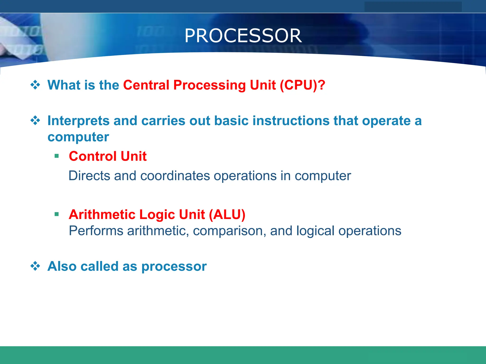 COMPANY LOGO
www.themegallery.com
PROCESSOR
 What is the Central Processing Unit (CPU)?
 Interprets and carries out basic instructions that operate a
computer
 Control Unit
Directs and coordinates operations in computer
 Arithmetic Logic Unit (ALU)
Performs arithmetic, comparison, and logical operations
 Also called as processor
 