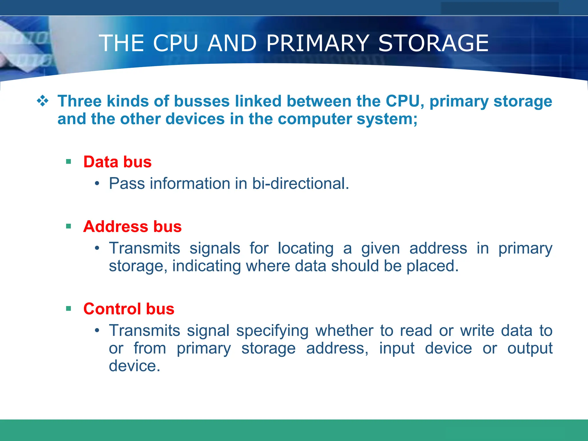 COMPANY LOGO
www.themegallery.com
THE CPU AND PRIMARY STORAGE
 Three kinds of busses linked between the CPU, primary storage
and the other devices in the computer system;
 Data bus
• Pass information in bi-directional.
 Address bus
• Transmits signals for locating a given address in primary
storage, indicating where data should be placed.
 Control bus
• Transmits signal specifying whether to read or write data to
or from primary storage address, input device or output
device.
 