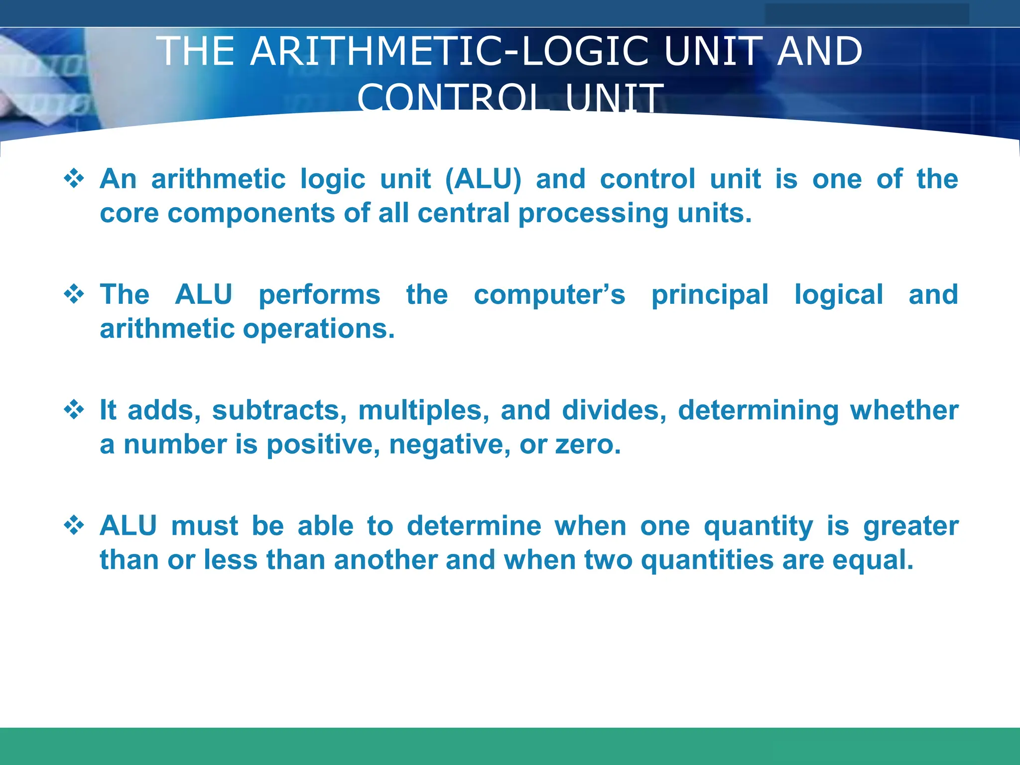 COMPANY LOGO
www.themegallery.com
THE ARITHMETIC-LOGIC UNIT AND
CONTROL UNIT
 An arithmetic logic unit (ALU) and control unit is one of the
core components of all central processing units.
 The ALU performs the computer’s principal logical and
arithmetic operations.
 It adds, subtracts, multiples, and divides, determining whether
a number is positive, negative, or zero.
 ALU must be able to determine when one quantity is greater
than or less than another and when two quantities are equal.
 