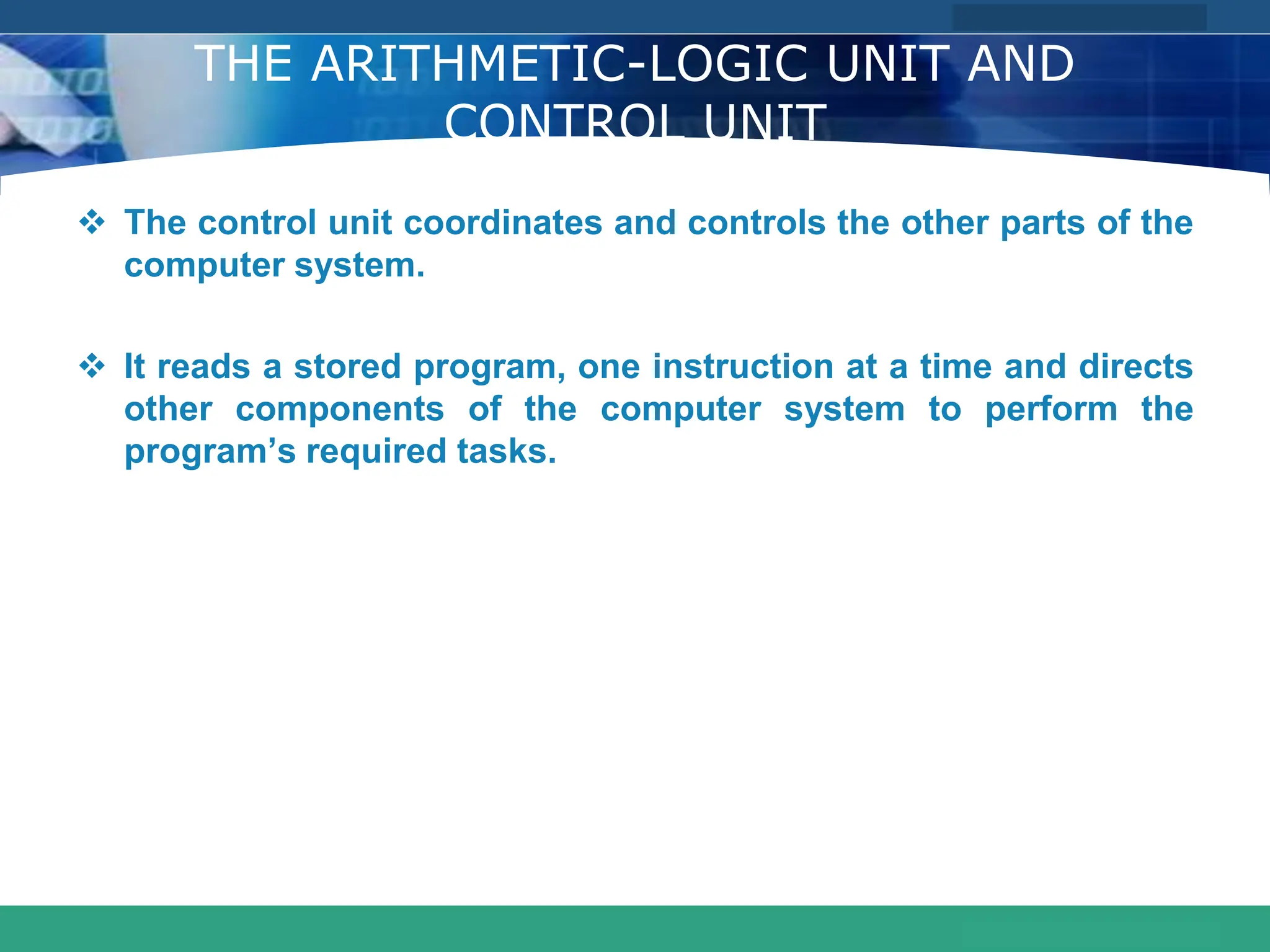 COMPANY LOGO
www.themegallery.com
THE ARITHMETIC-LOGIC UNIT AND
CONTROL UNIT
 The control unit coordinates and controls the other parts of the
computer system.
 It reads a stored program, one instruction at a time and directs
other components of the computer system to perform the
program’s required tasks.
 