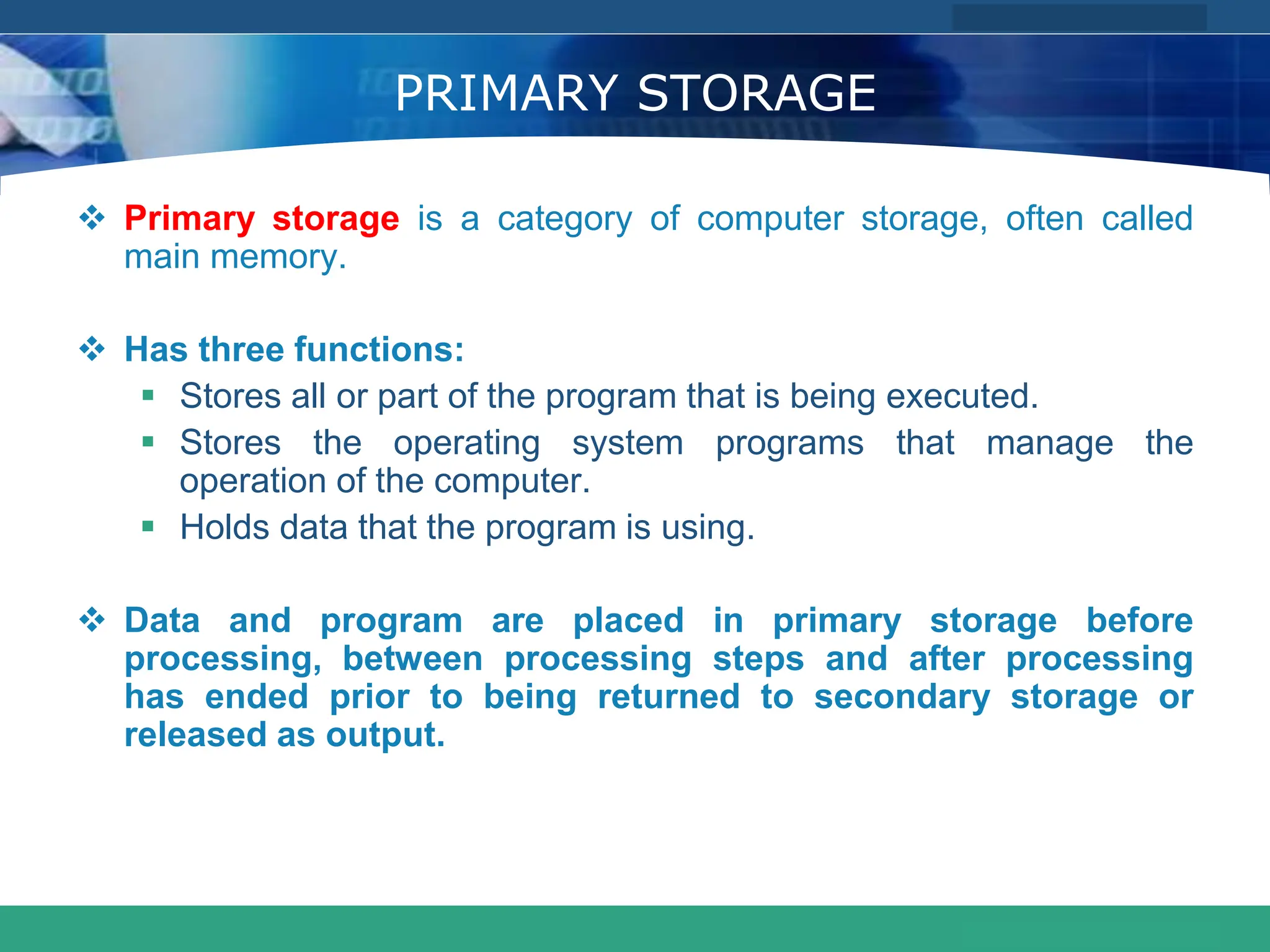 COMPANY LOGO
www.themegallery.com
PRIMARY STORAGE
 Primary storage is a category of computer storage, often called
main memory.
 Has three functions:
 Stores all or part of the program that is being executed.
 Stores the operating system programs that manage the
operation of the computer.
 Holds data that the program is using.
 Data and program are placed in primary storage before
processing, between processing steps and after processing
has ended prior to being returned to secondary storage or
released as output.
 
