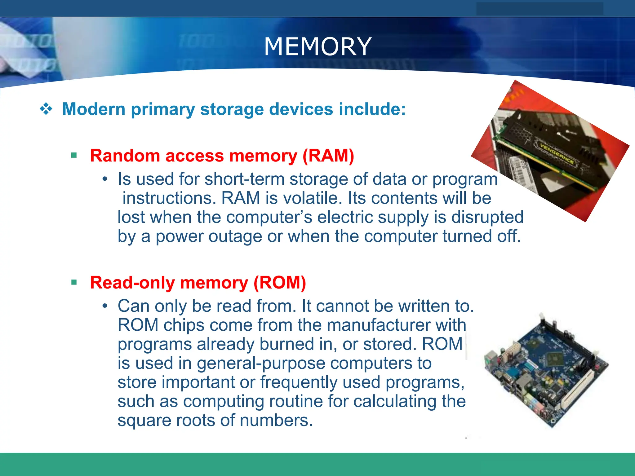 COMPANY LOGO
www.themegallery.com
MEMORY
 Modern primary storage devices include:
 Random access memory (RAM)
• Is used for short-term storage of data or program
instructions. RAM is volatile. Its contents will be
lost when the computer’s electric supply is disrupted
by a power outage or when the computer turned off.
 Read-only memory (ROM)
• Can only be read from. It cannot be written to.
ROM chips come from the manufacturer with
programs already burned in, or stored. ROM
is used in general-purpose computers to
store important or frequently used programs,
such as computing routine for calculating the
square roots of numbers.
 