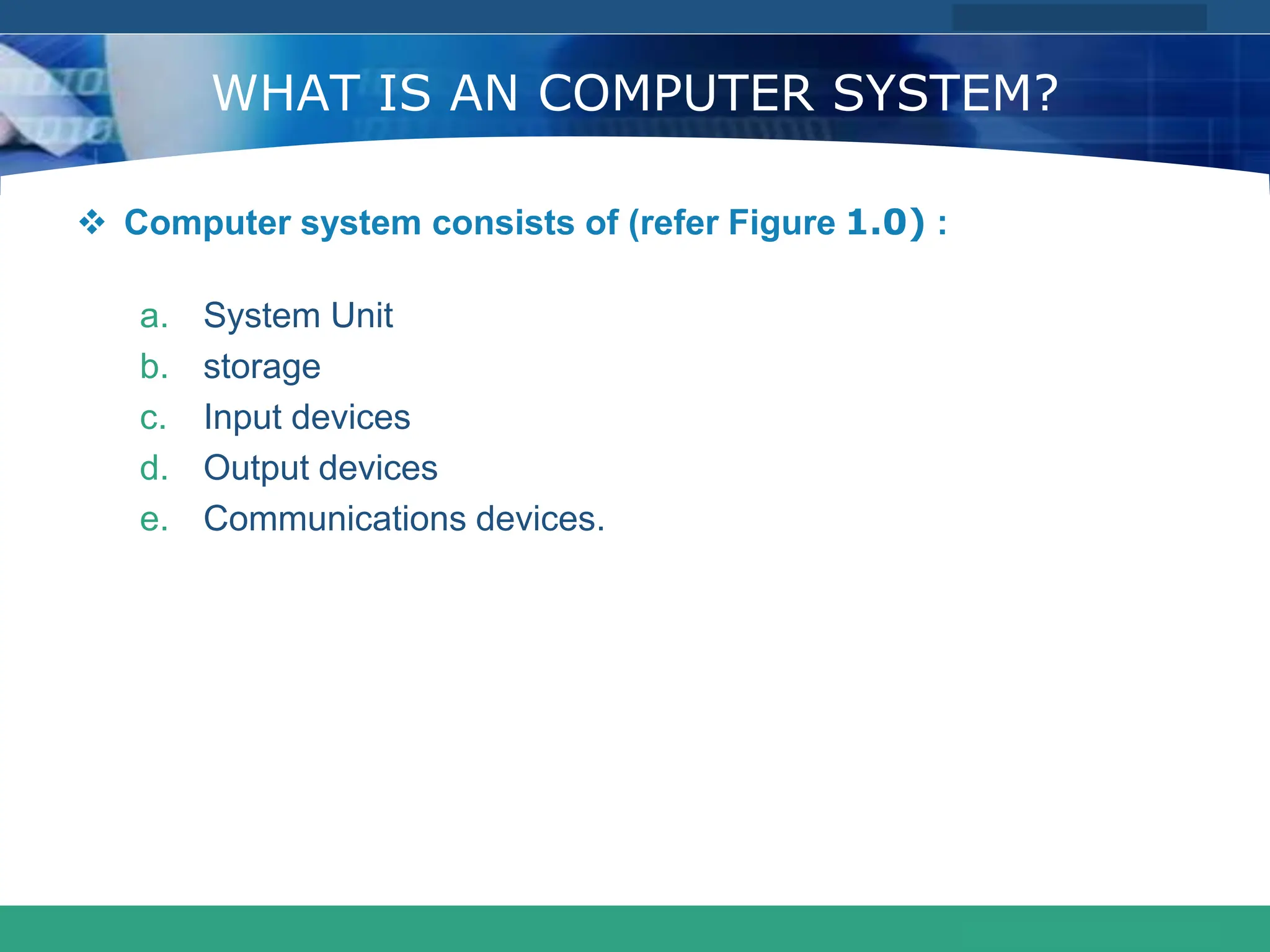 COMPANY LOGO
www.themegallery.com
WHAT IS AN COMPUTER SYSTEM?
 Computer system consists of (refer Figure 1.0) :
a. System Unit
b. storage
c. Input devices
d. Output devices
e. Communications devices.
 