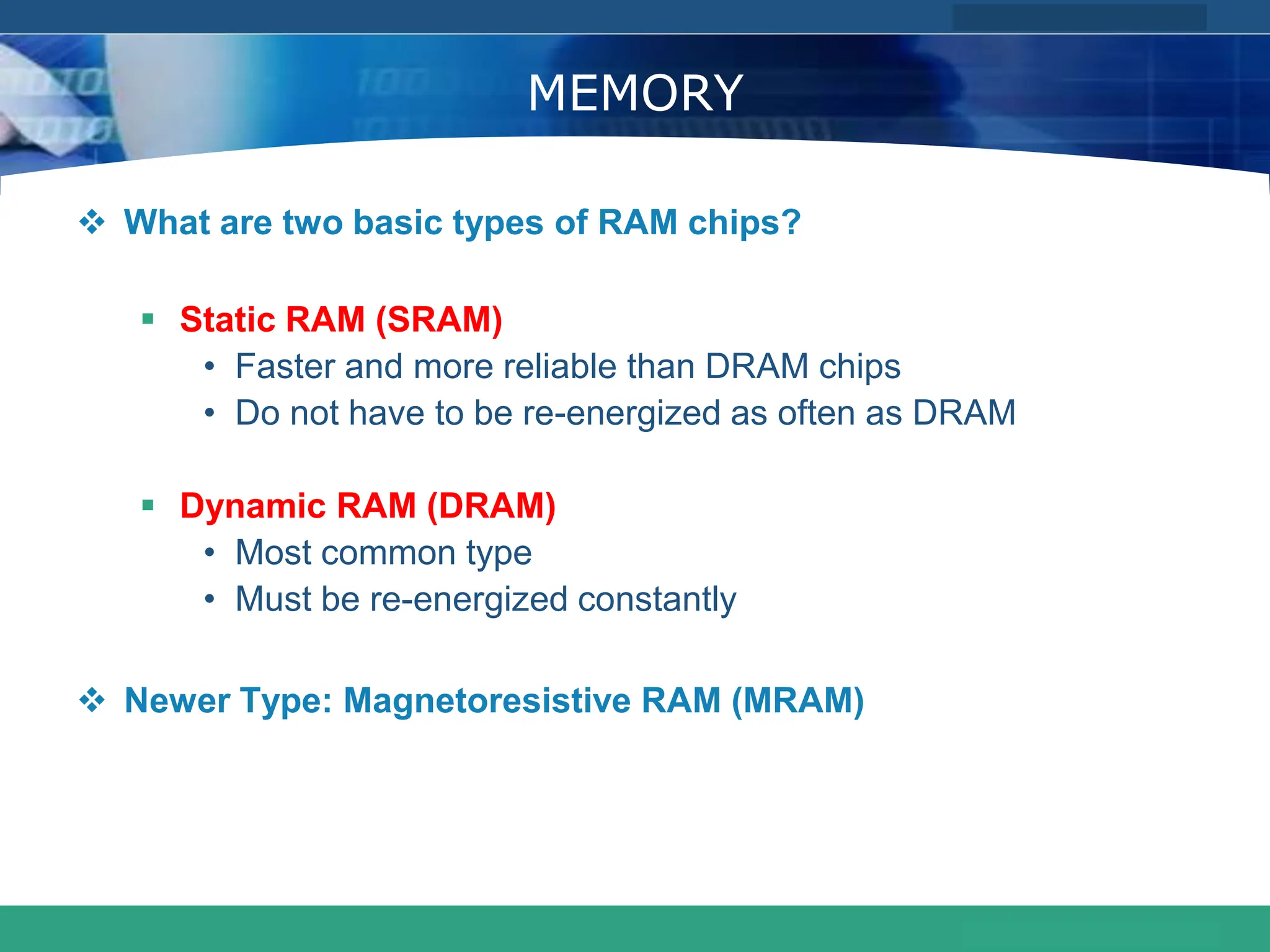 COMPANY LOGO
www.themegallery.com
MEMORY
 What are two basic types of RAM chips?
 Static RAM (SRAM)
• Faster and more reliable than DRAM chips
• Do not have to be re-energized as often as DRAM
 Dynamic RAM (DRAM)
• Most common type
• Must be re-energized constantly
 Newer Type: Magnetoresistive RAM (MRAM)
 