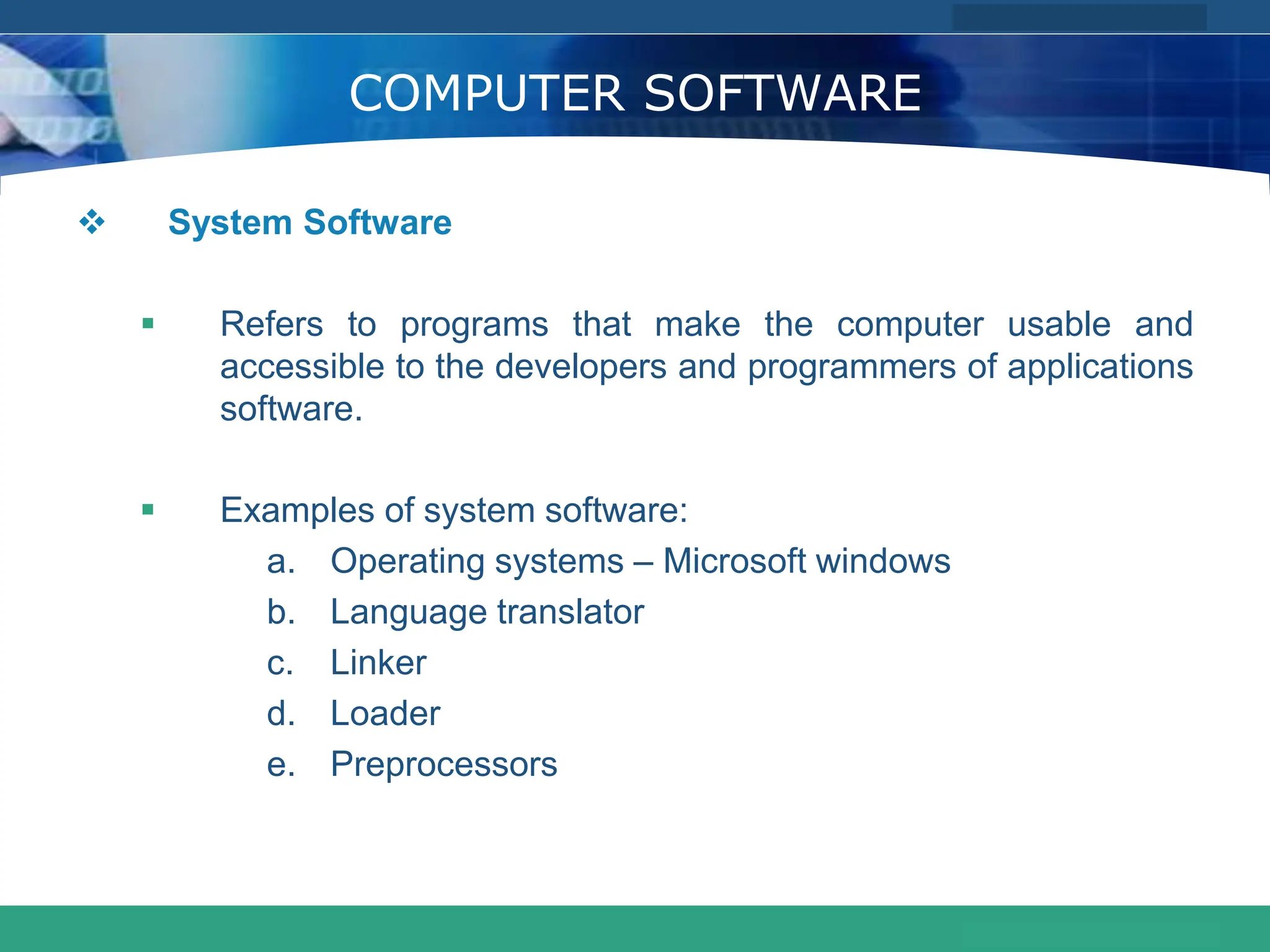 COMPANY LOGO
www.themegallery.com
COMPUTER SOFTWARE
 System Software
 Refers to programs that make the computer usable and
accessible to the developers and programmers of applications
software.
 Examples of system software:
a. Operating systems – Microsoft windows
b. Language translator
c. Linker
d. Loader
e. Preprocessors
 