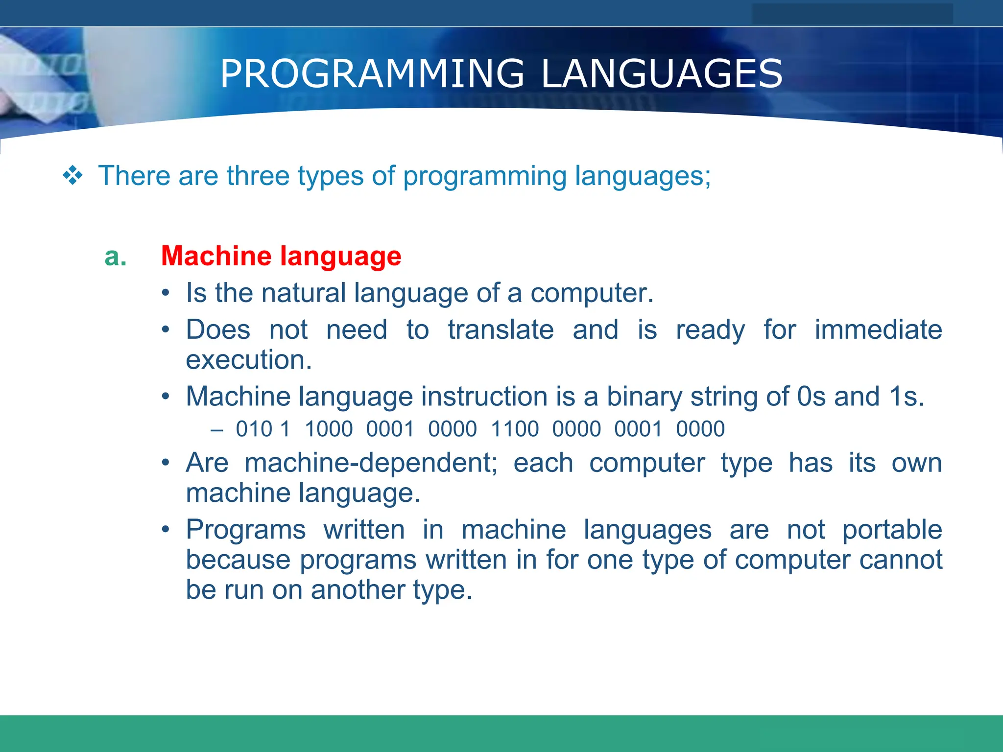 COMPANY LOGO
www.themegallery.com
PROGRAMMING LANGUAGES
 There are three types of programming languages;
a. Machine language
• Is the natural language of a computer.
• Does not need to translate and is ready for immediate
execution.
• Machine language instruction is a binary string of 0s and 1s.
– 010 1 1000 0001 0000 1100 0000 0001 0000
• Are machine-dependent; each computer type has its own
machine language.
• Programs written in machine languages are not portable
because programs written in for one type of computer cannot
be run on another type.
 