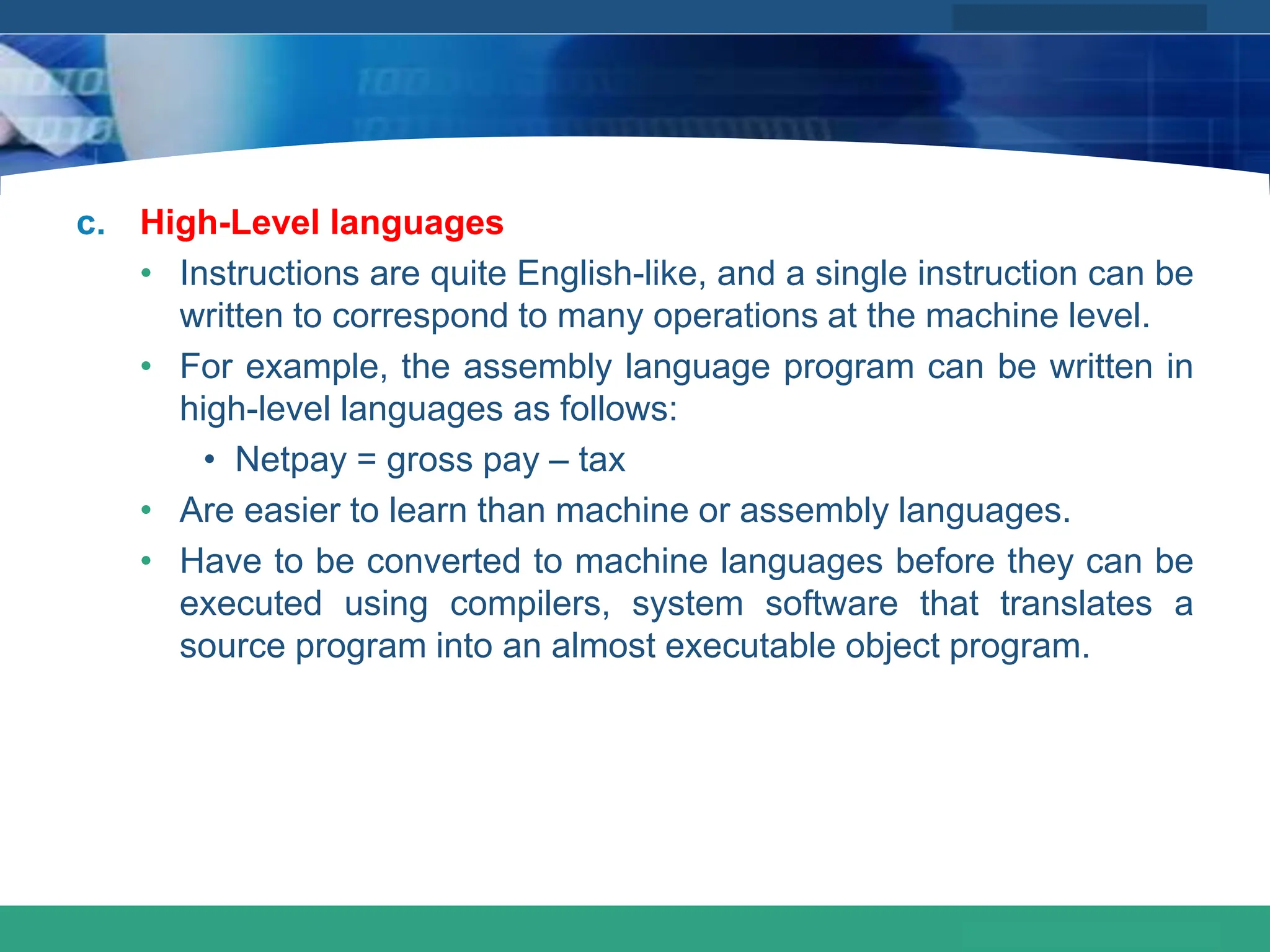 COMPANY LOGO
www.themegallery.com
c. High-Level languages
• Instructions are quite English-like, and a single instruction can be
written to correspond to many operations at the machine level.
• For example, the assembly language program can be written in
high-level languages as follows:
• Netpay = gross pay – tax
• Are easier to learn than machine or assembly languages.
• Have to be converted to machine languages before they can be
executed using compilers, system software that translates a
source program into an almost executable object program.
 