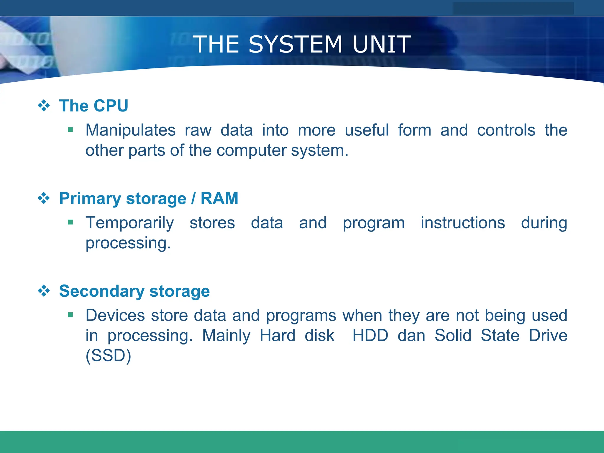 COMPANY LOGO
www.themegallery.com
THE SYSTEM UNIT
 The CPU
 Manipulates raw data into more useful form and controls the
other parts of the computer system.
 Primary storage / RAM
 Temporarily stores data and program instructions during
processing.
 Secondary storage
 Devices store data and programs when they are not being used
in processing. Mainly Hard disk HDD dan Solid State Drive
(SSD)
 