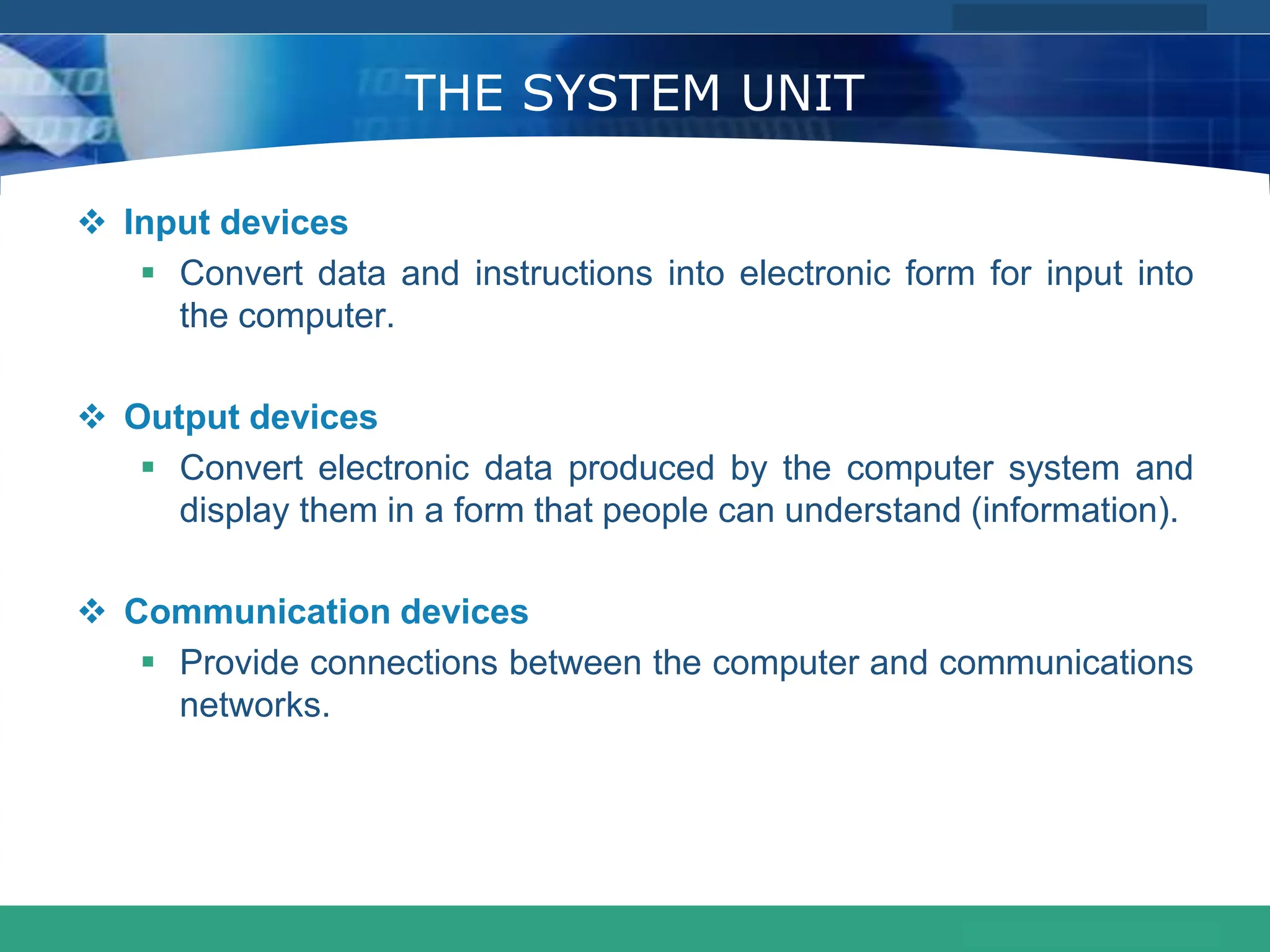 COMPANY LOGO
www.themegallery.com
THE SYSTEM UNIT
 Input devices
 Convert data and instructions into electronic form for input into
the computer.
 Output devices
 Convert electronic data produced by the computer system and
display them in a form that people can understand (information).
 Communication devices
 Provide connections between the computer and communications
networks.
 