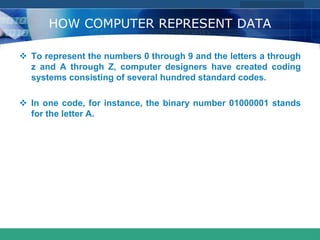 COMPANY LOGO
www.themegallery.com
HOW COMPUTER REPRESENT DATA
 To represent the numbers 0 through 9 and the letters a through
z and A through Z, computer designers have created coding
systems consisting of several hundred standard codes.
 In one code, for instance, the binary number 01000001 stands
for the letter A.
 